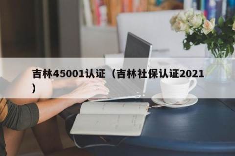 吉林45001认证（吉林社保认证2021）