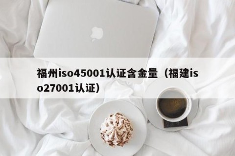 福州iso45001认证含金量（福建iso27001认证）
