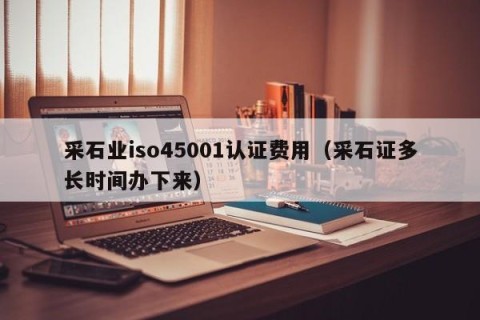 采石业iso45001认证费用（采石证多长时间办下来）