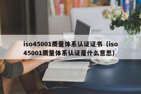 iso45001质量体系认证证书（iso45001质量体系认证是什么意思）