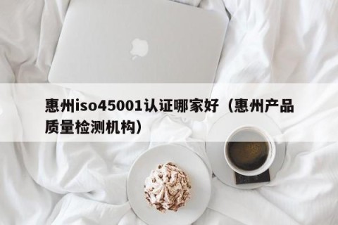 惠州iso45001认证哪家好（惠州产品质量检测机构）