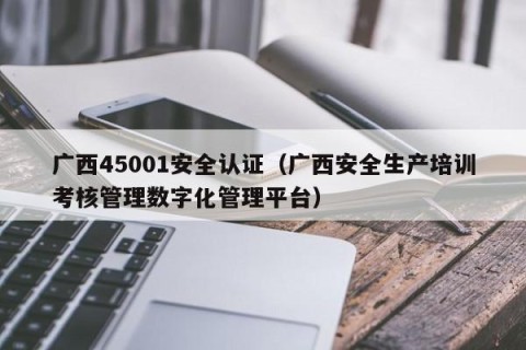 广西45001安全认证（广西安全生产培训考核管理数字化管理平台）