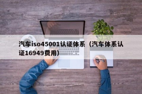 汽车iso45001认证体系（汽车体系认证16949费用）