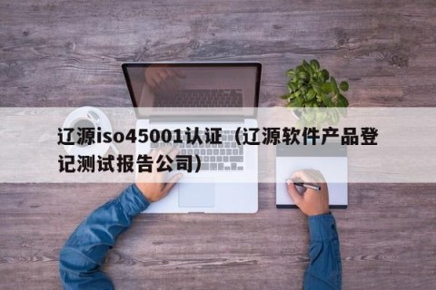 辽源iso45001认证（辽源软件产品登记测试报告公司）