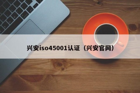 兴安iso45001认证（兴安官网）