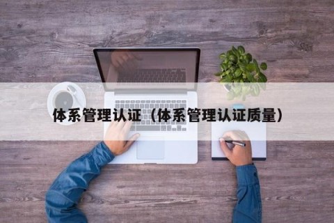 体系管理认证（体系管理认证质量）