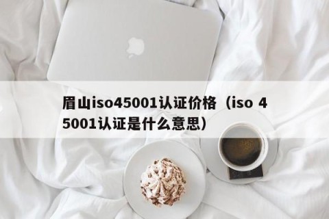 眉山iso45001认证价格（iso 45001认证是什么意思）