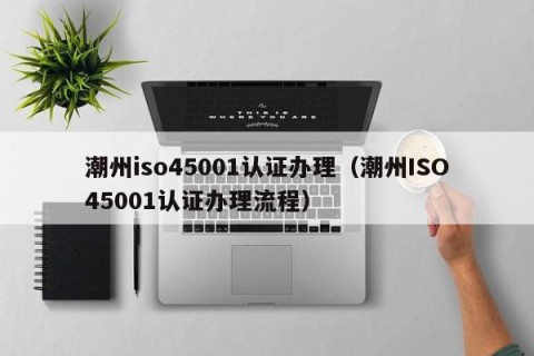 潮州iso45001认证办理（潮州ISO45001认证办理流程）