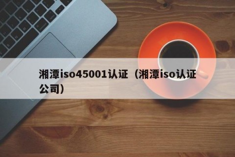 湘潭iso45001认证（湘潭iso认证公司）