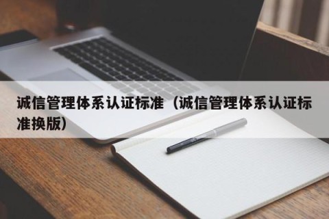 诚信管理体系认证标准（诚信管理体系认证标准换版）