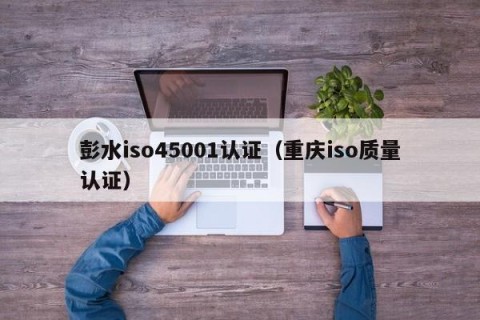 彭水iso45001认证（重庆iso质量认证）