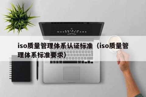 iso质量管理体系认证标准（iso质量管理体系标准要求）