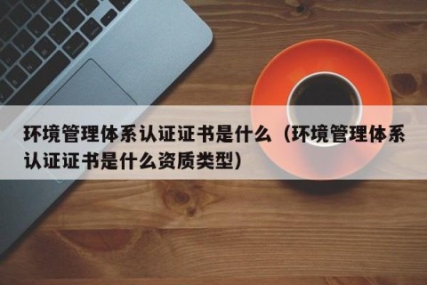 环境管理体系认证证书是什么（环境管理体系认证证书是什么资质类型）