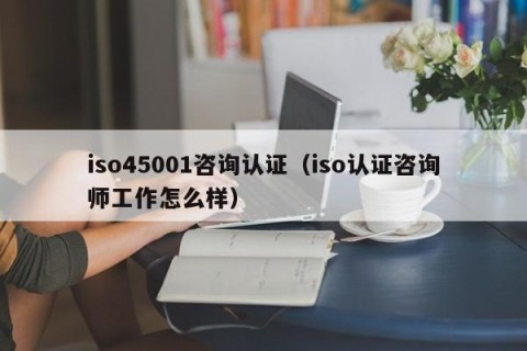 iso45001咨询认证（iso认证咨询师工作怎么样）