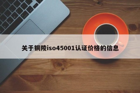 关于铜陵iso45001认证价格的信息