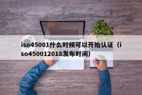 iso45001什么时候可以开始认证（iso450012018发布时间）
