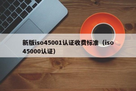 新版iso45001认证收费标准（iso45000认证）