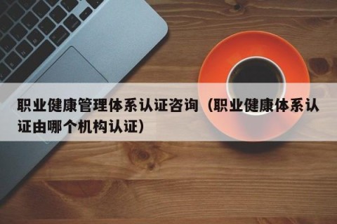 职业健康管理体系认证咨询（职业健康体系认证由哪个机构认证）
