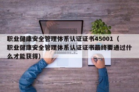 职业健康安全管理体系认证证书45001（职业健康安全管理体系认证证书最终要通过什么才能获得）