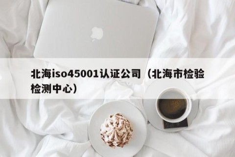 北海iso45001认证公司（北海市检验检测中心）