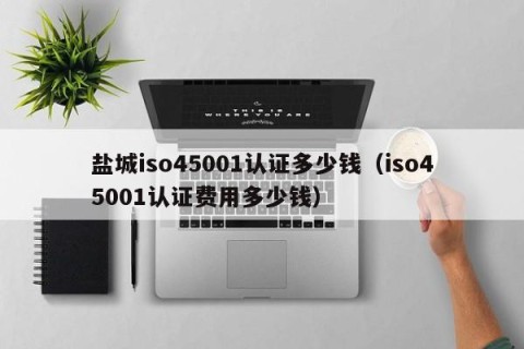 盐城iso45001认证多少钱（iso45001认证费用多少钱）