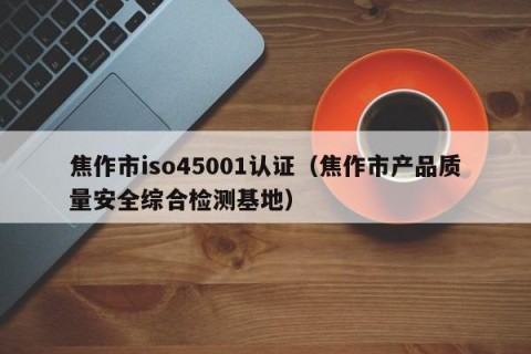 焦作市iso45001认证（焦作市产品质量安全综合检测基地）