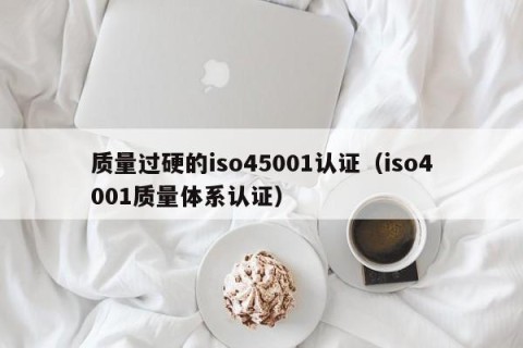 质量过硬的iso45001认证（iso4001质量体系认证）