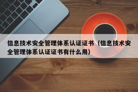 信息技术安全管理体系认证证书（信息技术安全管理体系认证证书有什么用）