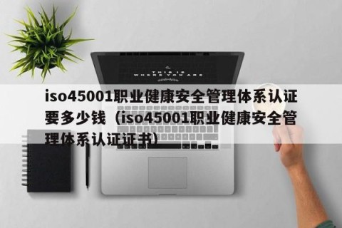 iso45001职业健康安全管理体系认证要多少钱（iso45001职业健康安全管理体系认证证书）