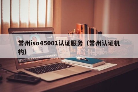 常州iso45001认证服务（常州认证机构）