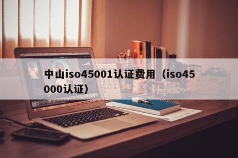 中山iso45001认证费用（iso45000认证）