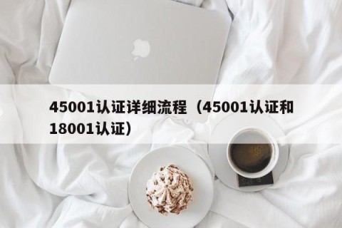45001认证详细流程（45001认证和18001认证）