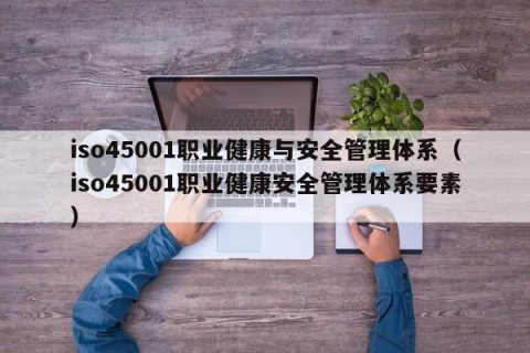 iso45001职业健康与安全管理体系（iso45001职业健康安全管理体系要素）