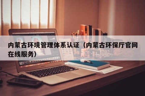 内蒙古环境管理体系认证（内蒙古环保厅官网在线服务）