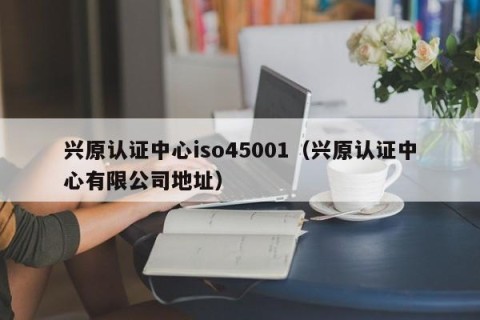 兴原认证中心iso45001（兴原认证中心有限公司地址）