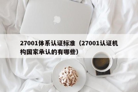 27001体系认证标准（27001认证机构国家承认的有哪些）
