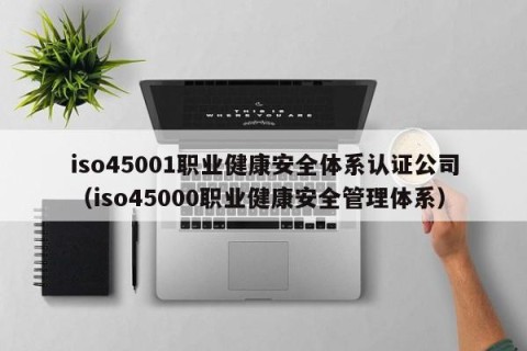 iso45001职业健康安全体系认证公司（iso45000职业健康安全管理体系）