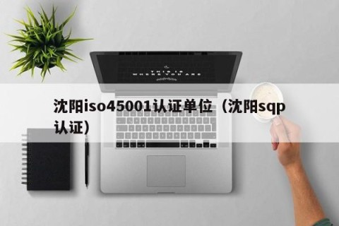 沈阳iso45001认证单位（沈阳sqp认证）