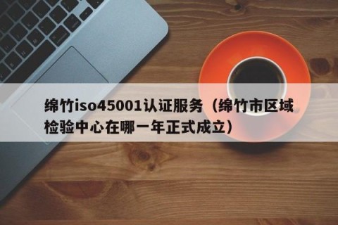 绵竹iso45001认证服务（绵竹市区域检验中心在哪一年正式成立）