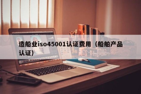 造船业iso45001认证费用（船舶产品认证）