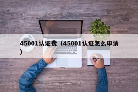 45001认证费（45001认证怎么申请）