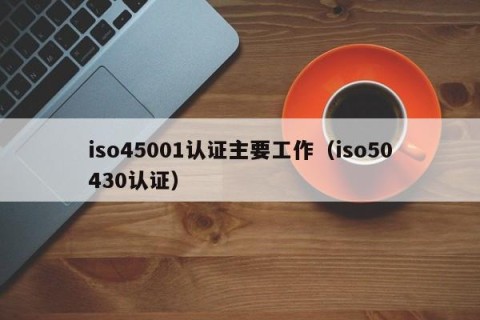iso45001认证主要工作（iso50430认证）