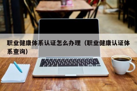 职业健康体系认证怎么办理（职业健康认证体系查询）