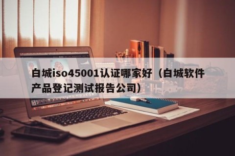 白城iso45001认证哪家好（白城软件产品登记测试报告公司）