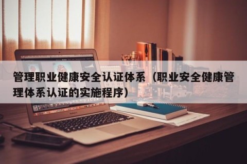 管理职业健康安全认证体系（职业安全健康管理体系认证的实施程序）
