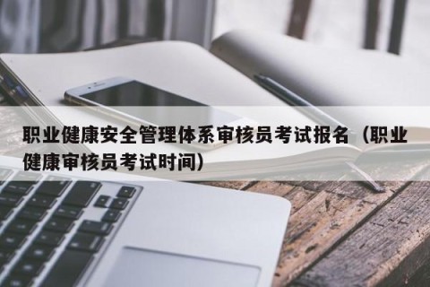 职业健康安全管理体系审核员考试报名（职业健康审核员考试时间）