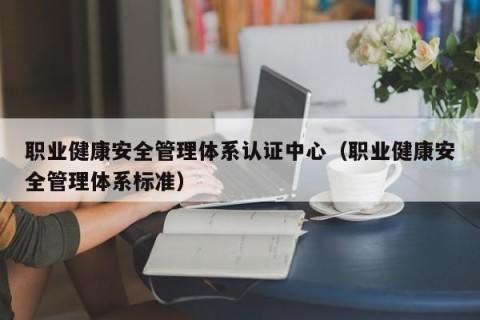 职业健康安全管理体系认证中心（职业健康安全管理体系标准）