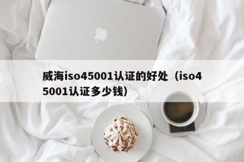 威海iso45001认证的好处（iso45001认证多少钱）