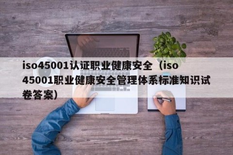 iso45001认证职业健康安全（iso45001职业健康安全管理体系标准知识试卷答案）