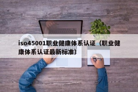 iso45001职业健康体系认证（职业健康体系认证最新标准）
